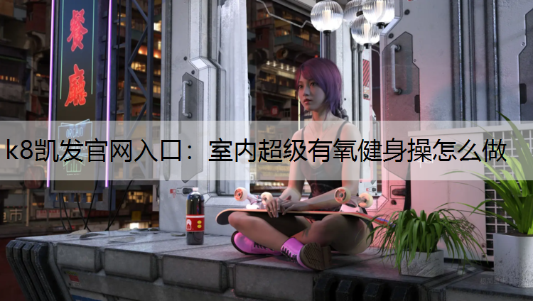 k8凯发官网入口：室内超级有氧健身操怎么做